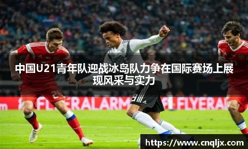 中国U21青年队迎战冰岛队力争在国际赛场上展现风采与实力