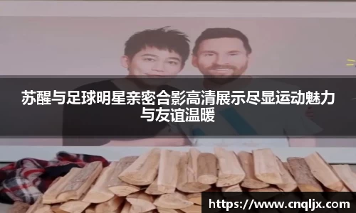 苏醒与足球明星亲密合影高清展示尽显运动魅力与友谊温暖