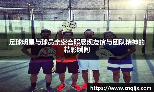 足球明星与球员亲密合照展现友谊与团队精神的精彩瞬间